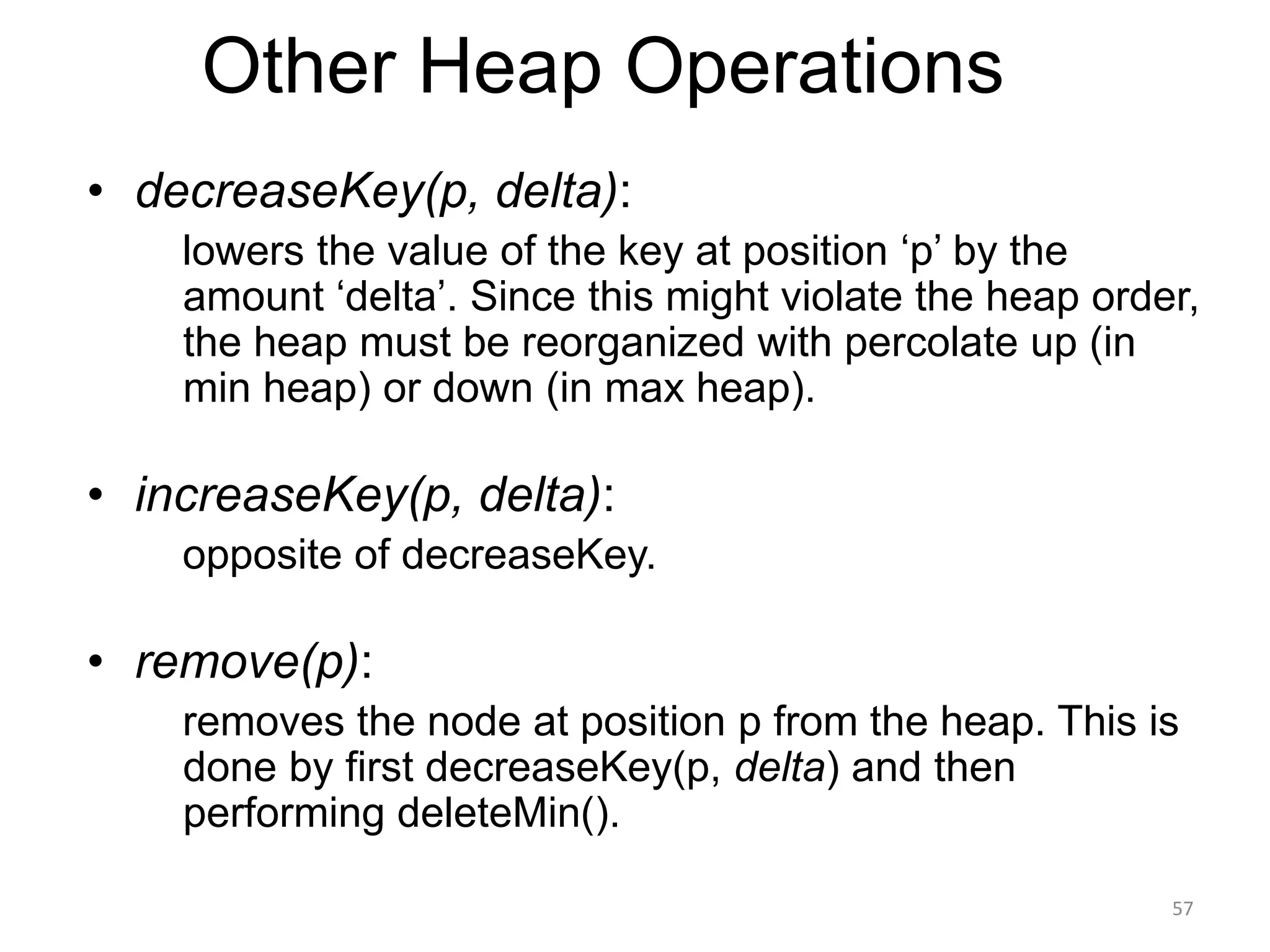 Other Heap Operations
• decreaseKey(p, delta):
lowers the value of the key at position ‘p’ by the
amount ‘delta’. Since this might violate the heap order,
the heap must be reorganized with percolate up (in
min heap) or down (in max heap).
• increaseKey(p, delta):
opposite of decreaseKey.
• remove(p):
removes the node at position p from the heap. This is
done by first decreaseKey(p, delta) and then
performing deleteMin().
57
 