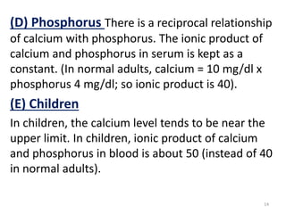 (D) Phosphorus There is a reciprocal relationship
of calcium with phosphorus. The ionic product of
calcium and phosphorus in serum is kept as a
constant. (In normal adults, calcium = 10 mg/dl x
phosphorus 4 mg/dl; so ionic product is 40).
(E) Children
In children, the calcium level tends to be near the
upper limit. In children, ionic product of calcium
and phosphorus in blood is about 50 (instead of 40
in normal adults).

                                                    14
 