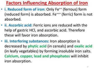 Factors Influencing Absorption of Iron
• i. Reduced form of iron: Only Fe++ (ferrous) form
  (reduced form) is absorbed. Fe+++ (ferric) form is not
  absorbed.
• ii. Ascorbic acid: Ferric ions are reduced with the
  help of gastric HCl, and ascorbic acid. Therefore
  these will favor iron absorption.
• iii. Interfering substances: Iron absorption is
  decreased by phytic acid (in cereals) and oxalic acid
  (in leafy vegetables) by forming insoluble iron salts.
  Calcium, copper, lead and phosphates will inhibit
  iron absorption.
                                                    17
 