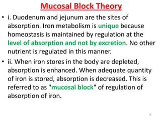 Mucosal Block Theory
• i. Duodenum and jejunum are the sites of
  absorption. Iron metabolism is unique because
  homeostasis is maintained by regulation at the
  level of absorption and not by excretion. No other
  nutrient is regulated in this manner.
• ii. When iron stores in the body are depleted,
  absorption is enhanced. When adequate quantity
  of iron is stored, absorption is decreased. This is
  referred to as "mucosal block" of regulation of
  absorption of iron.

                                                  18
 