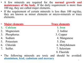 • A few minerals are required for the normal growth and
  maintenance of the body. If the daily requirement is more than
  100 mg, they are called major elements.
• If the requirement of certain minerals is less than 100 mg/day,
  they are known as minor elements or micro-minerals or trace
  elements.

•    Major elements                 Trace elements
1.    Calcium                           1. Iron
2.    Magnesium                          2. Iodine
3.    Phosphorus                       3. Copper
4.    Sodium                            4. Manganese
5.    Potassium                         5. Zinc
6.    Chloride                          6. Molybdenum
7.    Sulfur.                           7. Selenium
                                       8. Fluoride
• The following minerals are toxic and should be avoided:
  aluminium, lead, cadmium and mercury                2
 