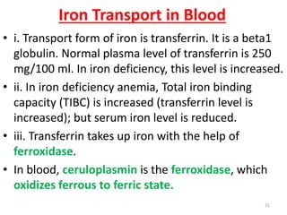 Iron Transport in Blood
• i. Transport form of iron is transferrin. It is a beta1
  globulin. Normal plasma level of transferrin is 250
  mg/100 ml. In iron deficiency, this level is increased.
• ii. In iron deficiency anemia, Total iron binding
  capacity (TIBC) is increased (transferrin level is
  increased); but serum iron level is reduced.
• iii. Transferrin takes up iron with the help of
  ferroxidase.
• In blood, ceruloplasmin is the ferroxidase, which
  oxidizes ferrous to ferric state.
                                                     21
 