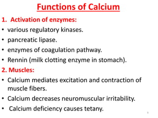 Functions of Calcium
1. Activation of enzymes:
• various regulatory kinases.
• pancreatic lipase.
• enzymes of coagulation pathway.
• Rennin (milk clotting enzyme in stomach).
2. Muscles:
• Calcium mediates excitation and contraction of
  muscle fibers.
• Calcium decreases neuromuscular irritability.
• Calcium deficiency causes tetany.                6
 