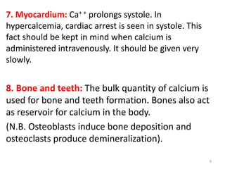 7. Myocardium: Ca+ + prolongs systole. In
hypercalcemia, cardiac arrest is seen in systole. This
fact should be kept in mind when calcium is
administered intravenously. It should be given very
slowly.


8. Bone and teeth: The bulk quantity of calcium is
used for bone and teeth formation. Bones also act
as reservoir for calcium in the body.
(N.B. Osteoblasts induce bone deposition and
osteoclasts produce demineralization).

                                                         8
 