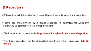 β Receptors:
• β Receptors exhibit a set of responses different from those of the α receptors.
• These are characterized by a strong response to isoproterenol, with less
sensitivity to epinephrine and norepinephrine.
• Their rank order of potency is: isoproterenol > epinephrine > norepinephrine.
• The β-adrenoceptors can be subdivided into three major subgroups, β1, β2,
and β3
 