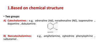 1.Based on chemical structure
• Two groups:
A) Catecholamines : e.g, adrenaline (Ad), noradrenaline (NE), isoprenaline ,
dopamine , dobutamine.
B) Noncatecholamines: e.g., amphetamine, ephedrine phenylephrine ,
salbutamol .
 