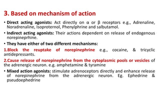 3. Based on mechanism of action
• Direct acting agonists: Act directly on α or β receptors e.g., Adrenaline,
Noradrenaline, Isoproternol, Phenylphrine and salbutamol.
• Indirect acting agonists: Their actions dependent on release of endogenous
norepineprhine.
• They have either of two different mechanisms:
1.Block the reuptake of norepinephrine e.g., cocaine, & tricyclic
antidepressants.
2.Cause release of norepinephrine from the cytoplasmic pools or vesicles of
the adrenergic neuron. e.g. amphetamine & tyramine
• Mixed action agonists: stimulate adrenoceptors directly and enhance release
of norepinephrine from the adrenergic neuron. Eg. Ephedrine &
pseudoephedrine
 