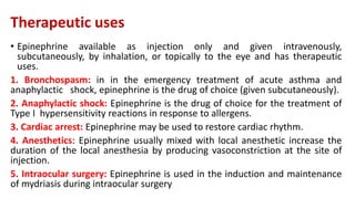 Therapeutic uses
• Epinephrine available as injection only and given intravenously,
subcutaneously, by inhalation, or topically to the eye and has therapeutic
uses.
1. Bronchospasm: in in the emergency treatment of acute asthma and
anaphylactic shock, epinephrine is the drug of choice (given subcutaneously).
2. Anaphylactic shock: Epinephrine is the drug of choice for the treatment of
Type I hypersensitivity reactions in response to allergens.
3. Cardiac arrest: Epinephrine may be used to restore cardiac rhythm.
4. Anesthetics: Epinephrine usually mixed with local anesthetic increase the
duration of the local anesthesia by producing vasoconstriction at the site of
injection.
5. Intraocular surgery: Epinephrine is used in the induction and maintenance
of mydriasis during intraocular surgery
 