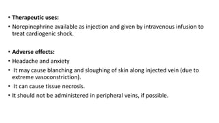 • Therapeutic uses:
• Norepinephrine available as injection and given by intravenous infusion to
treat cardiogenic shock.
• Adverse effects:
• Headache and anxiety
• It may cause blanching and sloughing of skin along injected vein (due to
extreme vasoconstriction).
• It can cause tissue necrosis.
• It should not be administered in peripheral veins, if possible.
 
