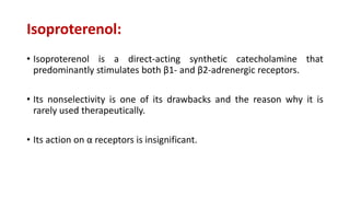 Isoproterenol:
• Isoproterenol is a direct-acting synthetic catecholamine that
predominantly stimulates both β1- and β2-adrenergic receptors.
• Its nonselectivity is one of its drawbacks and the reason why it is
rarely used therapeutically.
• Its action on α receptors is insignificant.
 