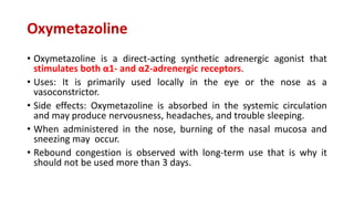 Oxymetazoline
• Oxymetazoline is a direct-acting synthetic adrenergic agonist that
stimulates both α1- and α2-adrenergic receptors.
• Uses: It is primarily used locally in the eye or the nose as a
vasoconstrictor.
• Side effects: Oxymetazoline is absorbed in the systemic circulation
and may produce nervousness, headaches, and trouble sleeping.
• When administered in the nose, burning of the nasal mucosa and
sneezing may occur.
• Rebound congestion is observed with long-term use that is why it
should not be used more than 3 days.
 