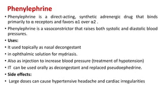 Phenylephrine
• Phenylephrine is a direct-acting, synthetic adrenergic drug that binds
primarily to α receptors and favors α1 over α2 .
• Phenylephrine is a vasoconstrictor that raises both systolic and diastolic blood
pressures.
• Uses:
• It used topically as nasal decongestant
• in ophthalmic solution for mydriasis.
• Also as injection to increase blood pressure (treatment of hypotension)
• IT can be used orally as decongestant and replaced pseudoephedrine.
• Side effects:
• Large doses can cause hypertensive headache and cardiac irregularities
 
