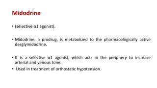 Midodrine
• (selective α1 agonist).
• Midodrine, a prodrug, is metabolized to the pharmacologically active
desglymidodrine.
• It is a selective α1 agonist, which acts in the periphery to increase
arterial and venous tone.
• Used in treatment of orthostatic hypotension.
 