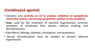 Clonidine(α2 agonist)
• Clonidine acts centrally on α2 to produce inhibition of sympathetic
vasomotor centers, decreasing sympathetic outflow to the periphery.
• Uses: used for the treatment of essential hypertension; minimize
symptoms of withdrawal from opiates, tobacco smoking, and
benzodiazepines.
• Side effects: lethargy, sedation, constipation, and xerostomia.
• Abrupt discontinuation must be avoided to prevent rebound
hypertension.
 