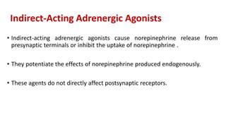 Indirect-Acting Adrenergic Agonists
• Indirect-acting adrenergic agonists cause norepinephrine release from
presynaptic terminals or inhibit the uptake of norepinephrine .
• They potentiate the effects of norepinephrine produced endogenously.
• These agents do not directly affect postsynaptic receptors.
 