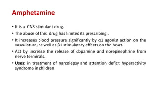 Amphetamine
• It is a CNS stimulant drug.
• The abuse of this drug has limited its prescribing .
• It increases blood pressure significantly by α1 agonist action on the
vasculature, as well as β1 stimulatory effects on the heart.
• Act by increase the release of dopamine and norepinephrine from
nerve terminals.
• Uses: in treatment of narcolepsy and attention deficit hyperactivity
syndrome in children
 
