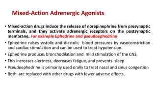 Mixed-Action Adrenergic Agonists
• Mixed-action drugs induce the release of norepinephrine from presynaptic
terminals, and they activate adrenergic receptors on the postsynaptic
membrane. For example Ephedrine and pseudoephedrine
• Ephedrine raises systolic and diastolic blood pressures by vasoconstriction
and cardiac stimulation and can be used to treat hypotension.
• Ephedrine produces bronchodilation and mild stimulation of the CNS.
• This increases alertness, decreases fatigue, and prevents sleep.
• Pseudoephedrine is primarily used orally to treat nasal and sinus congestion
• Both are replaced with other drugs with fewer adverse effects.
 