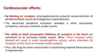 Cardiovascular effects:
• By blocking α1 receptors, phenoxybenzamine prevents vasoconstriction of
peripheral blood vessels by endogenous catecholamines.
• The decreased peripheral resistance provokes a reflex tachycardia,
arrhythmia, and even ischemic cardiac events.
• The ability to block presynaptic inhibitory α2 receptors in the heart can
contribute to an increased cardiac output. [Note: These receptors when
blocked will result in more norepinephrine release, which stimulates β1
receptors on the heart to increase cardiac output].
• Thus, the drug has been unsuccessful in maintaining lowered blood pressure
in hypertension.
 