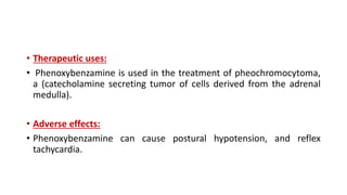 • Therapeutic uses:
• Phenoxybenzamine is used in the treatment of pheochromocytoma,
a (catecholamine secreting tumor of cells derived from the adrenal
medulla).
• Adverse effects:
• Phenoxybenzamine can cause postural hypotension, and reflex
tachycardia.
 