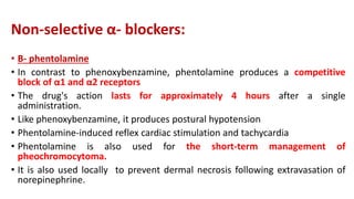 Non-selective α- blockers:
• B- phentolamine
• In contrast to phenoxybenzamine, phentolamine produces a competitive
block of α1 and α2 receptors
• The drug's action lasts for approximately 4 hours after a single
administration.
• Like phenoxybenzamine, it produces postural hypotension
• Phentolamine-induced reflex cardiac stimulation and tachycardia
• Phentolamine is also used for the short-term management of
pheochromocytoma.
• It is also used locally to prevent dermal necrosis following extravasation of
norepinephrine.
 