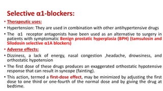 Selective α1-blockers:
• Therapeutic uses:
• Hypertension: They are used in combination with other antihypertensive drugs
• The α1 receptor antagonists have been used as an alternative to surgery in
patients with symptomatic Benign prostatic hyperplasia (BPH) (tamsulosin and
Silodosin selective α1A blockers)
• Adverse effects:
• Dizziness, a lack of energy, nasal congestion ,headache, drowsiness, and
orthostatic hypotension
• The first dose of these drugs produces an exaggerated orthostatic hypotensive
response that can result in syncope (fainting).
• This action, termed a first-dose effect, may be minimized by adjusting the first
dose to one third or one-fourth of the normal dose and by giving the drug at
bedtime.
 