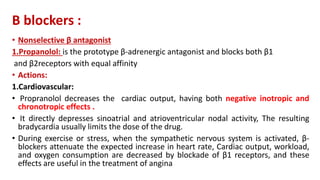 Β blockers :
• Nonselective β antagonist
1.Propanolol: is the prototype β-adrenergic antagonist and blocks both β1
and β2receptors with equal affinity
• Actions:
1.Cardiovascular:
• Propranolol decreases the cardiac output, having both negative inotropic and
chronotropic effects .
• It directly depresses sinoatrial and atrioventricular nodal activity, The resulting
bradycardia usually limits the dose of the drug.
• During exercise or stress, when the sympathetic nervous system is activated, β-
blockers attenuate the expected increase in heart rate, Cardiac output, workload,
and oxygen consumption are decreased by blockade of β1 receptors, and these
effects are useful in the treatment of angina
 