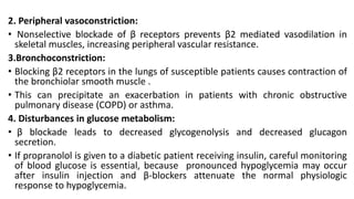 2. Peripheral vasoconstriction:
• Nonselective blockade of β receptors prevents β2 mediated vasodilation in
skeletal muscles, increasing peripheral vascular resistance.
3.Bronchoconstriction:
• Blocking β2 receptors in the lungs of susceptible patients causes contraction of
the bronchiolar smooth muscle .
• This can precipitate an exacerbation in patients with chronic obstructive
pulmonary disease (COPD) or asthma.
4. Disturbances in glucose metabolism:
• β blockade leads to decreased glycogenolysis and decreased glucagon
secretion.
• If propranolol is given to a diabetic patient receiving insulin, careful monitoring
of blood glucose is essential, because pronounced hypoglycemia may occur
after insulin injection and β-blockers attenuate the normal physiologic
response to hypoglycemia.
 