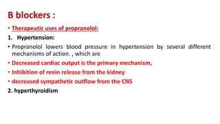 Β blockers :
• Therapeutic uses of propranolol:
1. Hypertension:
• Propranolol lowers blood pressure in hypertension by several different
mechanisms of action. , which are
• Decreased cardiac output is the primary mechanism,
• Inhibition of renin release from the kidney
• decreased sympathetic outflow from the CNS
2. hyperthyroidism
 