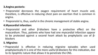 3.Angina pectoris:
• Propranolol decreases the oxygen requirement of heart muscle and,
therefore, is effective in reducing chest pain on exertion that is common in
angina.
• Propranolol is, thus, useful in the chronic management of stable angina.
4.Myocardial infarction:
• Propranolol and other β-blockers have a protective effect on the
myocardium. Thus, patients who have had one myocardial infarction appear
to be protected against a second heart attack by prophylactic use of β-
blockers
5. Migraine:
• Propranolol is effective in reducing migraine episodes when used
prophylactically It is one of the more useful β-blockers for this indication, due
to its lipophilic nature that allows it to penetrate the CNS.
 