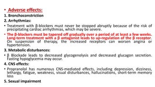 • Adverse effects:
1. Bronchoconstriction
2. Arrhythmias:
• Treatment with β-blockers must never be stopped abruptly because of the risk of
precipitating cardiac arrhythmias, which may be severe.
• The β-blockers must be tapered off gradually over a period of at least a few weeks.
Long-term treatment with a β antagonist leads to up-regulation of the β receptor.
On suspension of therapy, the increased receptors can worsen angina or
hypertension.
3. Metabolic disturbances:
• β Blockade leads to decreased glycogenolysis and decreased glucagon secretion.
Fasting hypoglycemia may occur.
4. CNS effects:
• Propranolol has numerous CNS-mediated effects, including depression, dizziness,
lethargy, fatigue, weakness, visual disturbances, hallucinations, short-term memory
loss
5. Sexual impairment
 