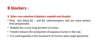 Β blockers :
2. Other non selective b blockers nadolol and timolol:
• They also block β1 - and β2 -adrenoceptors and are more potent
than propranolol.
• Nadolol has a very long duration of action .
• Timolol reduces the production of aqueous humor in the eye.
• It is used topically in the treatment of chronic open-angle glaucoma
 