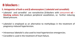 Β blockers :
5. Antagonists of both α and β adrenoceptors ( Labetalol and carvedilol):
• Labetalol and carvedilol are nonselective β-blockers with concurrent α1 -
blocking actions that produce peripheral vasodilation, so further reducing
blood pressure.
• Labetalol is employed as an alternative to methyldopa in the treatment of
pregnancy-induced hypertension.
• Intravenous labetalol is also used to treat hypertensive emergencies.
• Carvedilol is used in the treatment of heart failure.
 