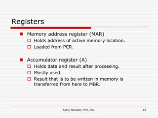 Ashis Talukder, MIS, DU. 13
Registers
 Memory address register (MAR)
 Holds address of active memory location.
 Loaded from PCR.
 Accumulator register (A)
 Holds data and result after processing.
 Mostly used.
 Result that is to be written in memory is
transferred from here to MBR.
 