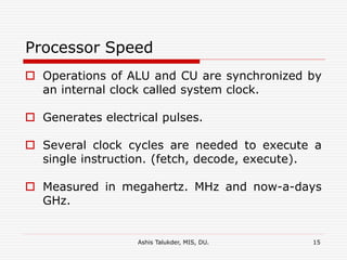 Ashis Talukder, MIS, DU. 15
Processor Speed
 Operations of ALU and CU are synchronized by
an internal clock called system clock.
 Generates electrical pulses.
 Several clock cycles are needed to execute a
single instruction. (fetch, decode, execute).
 Measured in megahertz. MHz and now-a-days
GHz.
 