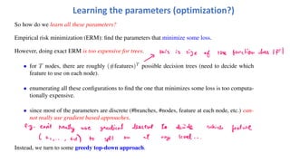 Learning the parameters (optimization?)
So how do we learn all these parameters?
Empirical risk minimization (ERM): find the parameters that minimize some loss.
However, doing exact ERM is too expensive for trees.
• for T nodes, there are roughly (#features)T
possible decision trees (need to decide which
feature to use on each node).
• enumerating all these configurations to find the one that minimizes some loss is too computa-
tionally expensive.
• since most of the parameters are discrete (#branches, #nodes, feature at each node, etc.) can-
not really use gradient based approaches.
Instead, we turn to some greedy top-down approach.
 