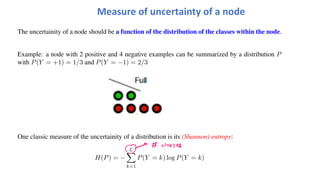 The uncertainity of a node should be a function of the distribution of the classes within the node.
Example: a node with 2 positive and 4 negative examples can be summarized by a distribution P
with P(Y = +1) = 1/3 and P(Y = −1) = 2/3
One classic measure of the uncertainity of a distribution is its (Shannon) entropy:
H(P) = −
C
!
k=1
P(Y = k) log P(Y = k)
Measure of uncertainty of a node
 