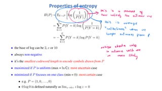 H(P) = EY ∼P
!
log
"
1
P(Y )
#$
=
C
%
k=1
P(Y = k) log
"
1
P(Y = k)
#
= −
C
%
k=1
P(Y = k) log P(Y = k)
• the base of log can be 2, e or 10
• always non-negative
• it’s the smallest codeword length to encode symbols drawn from P
• maximized if P is uniform (max = ln C): most uncertain case
• minimized if P focuses on one class (min = 0): most certain case
• e.g. P = (1, 0, . . . , 0)
• 0 log 0 is defined naturally as limz→0+ z log z = 0
Properties of entropy
 