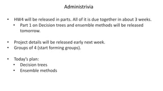 Administrivia
• HW4 will be released in parts. All of it is due together in about 3 weeks.
• Part 1 on Decision trees and ensemble methods will be released
tomorrow.
• Project details will be released early next week.
• Groups of 4 (start forming groups).
• Today’s plan:
• Decision trees
• Ensemble methods
 