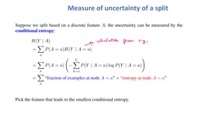 Suppose we split based on a discrete feature A, the uncertainty can be measured by the
conditional entropy:
H(Y | A)
=
!
a
P(A = a)H(Y | A = a)
=
!
a
P(A = a)
"
−
C
!
k=1
P(Y | A = a) log P(Y | A = a)
#
=
!
a
“fraction of examples at node A = a” × “entropy at node A = a”
Pick the feature that leads to the smallest conditional entropy.
Measure of uncertainty of a split
 