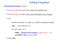 Putting it together
DecisionTreeLearning(Examples)
• if Examples have the same class, return a leaf with this class
• else if Examples is empty, return a leaf with majority class of parent
• else
find the best feature A to split (e.g. based on conditional entropy)
Tree ← a root with test on A
For each value a of A:
Child ← DecisionTreeLearning(Examples with A = a)
add Child to Tree as a new branch
• return Tree
 