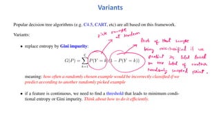 Popular decision tree algorithms (e.g. C4.5, CART, etc) are all based on this framework.
Variants:
• replace entropy by Gini impurity:
G(P) =
C
!
k=1
P(Y = k)(1 − P(Y = k))
meaning: how often a randomly chosen example would be incorrectly classified if we
predict according to another randomly picked example
• if a feature is continuous, we need to find a threshold that leads to minimum condi-
tional entropy or Gini impurity. Think about how to do it efficiently.
Variants
 