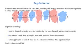 If the dataset has no contradiction (i.e. same x but different y), the training error of our decision tree algorithm
is always zero, and hence the model can overfit.
To prevent overfitting:
• restrict the depth or #nodes (e.g. stop building the tree when the depth reaches some threshold).
• do not split a node if the #examples at the node is smaller than some threshold.
• other approaches as well, all make use of a validation set to tune these hyperparameters
You’ll explore this in HW4.
Regularization
 
