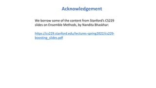Acknowledgement
We borrow some of the content from Stanford’s CS229
slides on Ensemble Methods, by Nandita Bhaskhar:
https://cs229.stanford.edu/lectures-spring2022/cs229-
boosting_slides.pdf
 