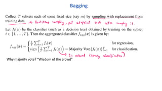 Bagging
Collect T subsets each of some fixed size (say m) by sampling with replacement from
training data.
Let ft(x) be the classifier (such as a decision tree) obtained by training on the subset
t ∈ {1, . . . , T}. Then the aggregrated classifier fagg(x) is given by:
fagg(x) =
! 1
T
"T
t=1 ft(x) for regression,
sign
#
1
T
"T
t=1 ft(x)
$
= Majority Vote{ft(x)}T
t=1 for classification.
Why majority vote? “Wisdom of the crowd”
 