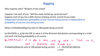 Bagging
Why majority vote? “Wisdom of the crowd”
Suppose I ask each of you: “Will the stock market go up tomorrow?”
Suppose each of you has a 60% chance of being correct, and all of you make
independent predictions (probability of any 1 person being correct is independent of
probability of any one else being correct).
What is Probability(Majority vote of 100 people being correct)?
Let BinCDF(!, #, $) be the CDF at value ! of the Binomial distribution corresponding to # trials
and each trial having probability $ of success
Probability(Majority vote of 100 people being correct) = 1 – BinCDF(50,100,0.6)
≈ 0.97
 