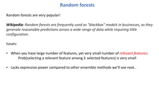 Random forests are very popular!
Wikipedia: Random forests are frequently used as "blackbox" models in businesses, as they
generate reasonable predictions across a wide range of data while requiring little
configuration.
Issues:
• When you have large number of features, yet very small number of relevant features:
Prob(selecting a relevant feature among ! selected features) is very small
• Lacks expressive power compared to other ensemble methods we’ll see next..
Random forests
 