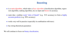 Boosting
• is a meta-algorithm, which takes a base algorithm (classification algorithm, regres-
sion algorithm, ranking algorithm, etc) as input and boosts its accuracy
• main idea: combine weak “rules of thumb” (e.g. 51% accuracy) to form a highly
accurate predictor (e.g. 99% accuracy)
• works very well in practice (especially in combination with trees)
• has strong theoretical guarantees
We will continue to focus on binary classification.
 