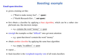 Email spam detection:
• given a training set like:
– (“Want to make money fast? ...”, spam)
– (“Viterbi Research Gist ...”, not spam)
• first obtain a classifier by applying a base algorithm, which can be a rather sim-
ple/weak one, like decision stumps:
– e.g. contains the word “money” ⇒ spam
• reweigh the examples so that “difficult” ones get more attention
– e.g. spam that doesn’t contain the word “money”
• obtain another classifier by applying the same base algorithm:
– e.g. empty “to address” ⇒ spam
• repeat ...
• final classifier is the (weighted) majority vote of all weak classifiers
Boosting: example
 