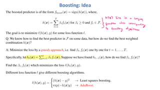 Boosting: Idea
The boosted predictor is of the form fboost(x) = sign(h(x)), where,
h(x) =
T
!
t=1
βtft(x) for βt ≥ 0 and ft ∈ F.
The goal is to minimize "(h(x), y) for some loss function ".
Q: We know how to find the best predictor in F on some data, but how do we find the best weighted
combination h(x)?
A: Minimize the loss by a greedy approach, i.e. find βt, ft(x) one by one for t = 1, . . . , T.
Specifically, let ht(x) =
"t
τ=1 βτ fτ (x). Suppose we have found ht−1(x), how do we find βt, ft(x)?
Find the βt, ft(x) which minimizes the loss "(ht(x), y).
Different loss function " give different boosting algorithms.
"(h(x), y) =
#
(h(x) − y)2
→ Least squares boosting,
exp(−h(x)y) → AdaBoost.
 