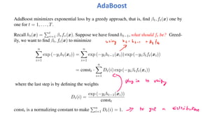 AdaBoost
AdaBoost minimizes exponential loss by a greedy approach, that is, find βt, ft(x) one by
one for t = 1, . . . , T.
Recall ht(x) =
!t
τ=1 βτ fτ (x). Suppose we have found ht−1, what should ft be? Greed-
ily, we want to find βt, ft(x) to minimize
n
"
i=1
exp (−yiht(xi)) =
n
"
i=1
exp (−yiht−1(xi)) exp (−yiβtft(xi))
= constt ·
n
"
i=1
Dt(i) exp (−yiβtft(xi))
where the last step is by defining the weights
Dt(i) =
exp (−yiht−1(xi))
constt
constt is a normalizing constant to make
!n
i=1 Dt(i) = 1.
 